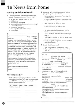 1e News from home
Writing an informal email
1 Complete the email to a friend who is working
abroad. Use the sentences and phrases (a-g).
a So keep your fingers crossed for me.
b All the best,
c How are you getting on?
d Anyway, do send me your news when you get
a moment to write,
e What news from here?
f I'm sorry I haven't written sooner,
g Dear Esther
2....................................... ................. ........I hope everything is
going O K .3................................................................... -...I’ve been
really busy at work the last few weeks. Everyone has been
asking about you. How is your Arabic coming on? I imagine
you’re able to get by with day-to-day conversations by now.
4....................................................................... Well, shortly after
you left, I got a letter from a fashion designer in New York.
They saw some of my work in a catalogue for the shop that
I work for and they want me to fly over to New York for an
interview. I’m trying not to get too excited about it in case
they don’t offer me a job, but as you know, it’s always
been my dream to get a job with a top designer.
The other big piece of news is that Sarah is going to get
married next year! I’ve met her boyfriend and he seems a
really nice guy. They’ve fixed the date for 9th July. I hope
you’ll be back by then.
It’d be great to hear how things are there.
Sophie
Word focus get
2 Look at the verb get highlighted in the email in
Exercise 1, either on its own or as part of a phrasal
verb. Match the uses of get to a word with a
similar meaning in the box.
be become doing have manage
obtain received
3 Look at the verb get in these sentences. Write a
synonym for get in each sentence.
1 I'm sorry. I don't get what you're saying. Why
do I have to w ait?..................................................
2 Can you get off the phone? I'm trying to work.
3 I got this jacket for £20 in the sales.
4 Call me when you get to the station.
5 We had to get a taxi because there were no
buses...................................................
6 It was a bad cold. It took me two weeks to get
over it.
7 They got first prize in the dancing competition.
8 Could you get the map from the car so that we
can plan our route?..................................................
4 Rewrite this informal email.
1 First write the verbs in the correct tense.
2 Then see how many verbs you can replace
with get.
Dear Jack,
11..........
I2
.....................(receive) your email yesterday.
....................(be) glad that you 3.................................(arrive)
there safely. It4 ............................ (sound) as if you
5.............................(have) a really busy time.
Sorry to hear that you 6.............................(be) delayed at
the airport in the UK. 17.............................(hope) you
8..........................................................(recover) now from the long
journey to Chennai.
I hope the w eather9..........................................................
(not/become) any hotter too - 45 degrees Centigrade
10.............................(sound) quite enough! 111..............................
(not/think) 112..........................................................................................
(ever/experience) temperatures like that.
Nothing much 13..........................................................(happen) here
since you left. 114............................................................(try) to find a
new job, but 115..........................................................(not/be) able
to find anything suitable yet. I’ll let you know when I
16.............................(find) one.
L o u is17.............................(help) me to write a CV and a
covering letter, because 118..........................................................
(not/really/understand) the whole job application process.
Anyway, fingers crossed.
Good luck with everything there and write again soon.
Love,
Theresa
 