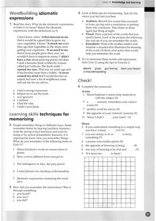 Unit 11 Knowledge and learning
Wordbuilding idiomatic
expressions
1 Read the story. What do the idiomatic expressions
in bold (1-6) mean? Match the idiomatic
expressions with the definitions (a-f).
I don't know when 1it first dawned on me
that it would be a good idea to grow my
own vegetables. I know 2it struck me some
time ago that vegetables in the shops were
getting very expensive. 3It occurred to me
that if more people grew their own, we
wouldn't have to import so many. I 4didn't
have a clue about growing plants, but then
I read a fantastic book written by woman
called Joy Larkcom. The book really5
opened my eyes. That was six years ago and
it has become more than a hobby.6It never
crossed my mind that I would become an
expert, but now a lot of neighbours come
and ask me for my advice.
a I had a strong impression
b helped me to see the truth
c was ignorant............
d I realised............
e I had the idea............
f I didn't ever think
Learning skills techniques for
memorising
2 People remember things in different ways. Some
remember better by hearing (auditory learners),
some by seeing (visual learners) and some by
doing or by action (kinaesthetic learners). It is
important to know how you remember things.
What do you remember of the following items in
Unit 11?
1 Maria Fadiman's work on conservation of
plants..............................................................................
2 How could is different from managed to.
3 The intelligence of Alex, the grey parrot.
4 Useful phrases for checking understanding.
5 Idiomatic expressions containing the word
learn..............................................................................
3 How did you remember the information? Was it
through something:
a you heard?
b you saw?
c you did?
4 Look at these tips for memorising. Tick (/) the
one(s) you feel suit you best.
a Auditory: Record five words that you need
to learn, giving each a translation or putting
them into a sentence. Then listen to them
again last thing at night,
b Visual: Draw a picture of the words that you
need to learn. Look at the pictures the following
day and see if you can remember the words,
c Kinesthetic: Work with another student and
simulate a situation that illustrates the meaning
of the word. Or think of an action that would
help you remember the word.
5 Try to memorise these words and expressions
from Unit 11 using the tips in Exercise 4.
absorb grasp gut feeling learn your lesson
a misunderstanding
Check!
6 Complete the crossword.
Across
1 Maria Fadiman's stories help students to
with the subject (6)
5 a memory remembers only what it
wants (9)
7 another word for advice (8)
8 the opposite of your 'internal' memory (8)
10 'Sorry I didn't..............your name.' (5)
Down
2 if you understand something in a simple way,
you have 'a basic ' of it (5)
3 you can manage to do o r............in doing
something (7)
4 a person who studies plants (8)
6 the opposite of knowing is being............(8)
8 one way of learning is by trial and............(5)
9 'It's never too to learn.'
o
 