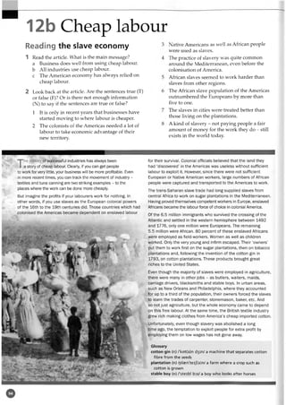 12b Cheap labour
Reading the slave economy
1 Read the article. What is the main message?
a Business does well from using cheap labour,
b All industries use cheap labour,
c The American economy has always relied on
cheap labour.
2 Look back at the article. Are the sentences true (T)
or false (F)? Or is there not enough information
(N) to say if the sentences are true or false?
1 It is only in recent years that businesses have
started moving to where labour is cheaper.
2 The colonists of the Americas needed a lot of
labour to take economic advantage of their
new territory.
Native Americans as well as African people
were used as slaves.
The practice of slavery was quite common
around the Mediterranean, even before the
colonisation of America.
African slaves seemed to work harder than
slaves from other regions.
The African slave population of the Americas
outnumbered the Europeans by more than
five to one.
The slaves in cities were treated better than
those living on the plantations.
A kind of slavery - not paying people a fair
amount of money for the work they do - still
exists in the world today
The history ofsuccessful industries has always been
a story of cheap labour. Clearly, ifyou can get people
to work for very little, your business will be more profitable. Even
in more recenttimes, you can track the movement of industry -
textiles and tuna canning are twostriking examples - tothe
places where the work can be done more cheaply.
But imagine the profits if your labourers work for nothing. In
other words, if you use slaves as the European colonial powers
of the 16th to the 19th centuries did. Those countries which had
colonised the Americas became dependent on enslaved labour
for their survival. Colonial officials believed that the land they
had ‘discovered’ in the Americas was useless without sufficient
labour to exploit it. However, since there were not sufficient
European or Native American workers, large numbers of African
people were captured and transported to the Americas to work.
The trans-Saharan slave trade had long supplied slaves from
central Africa to work on sugar plantations in the Mediterranean.
Having proved themselves competent workers in Europe, enslaved
Africans became the labour force of choice in colonial America.
Of the 6.5 million immigrants who survived the crossing of the
Atlantic and settled in the western hemisphere between 1492
and 1776, only one million were Europeans. The remaining
5.5 million were African. 80 percent of these enslaved Africans
were employed as field-workers. Women as well as children
worked. Only the very young and infirm escaped. Their ‘owners'
put them to work first on the sugar plantations, then on tobacco
plantations and, following the invention of the cotton gin in
1793, on cotton plantations. These products brought great
riches to the United States.
Even though the majority of slaves were employed in agriculture,
there were many in otherjobs - as butlers, waiters, maids,
carriage drivers, blacksmiths and stable boys. In urban areas,
such as New Orleans and Philadelphia, where they accounted
for up to a third of the population, their owners forced the slaves
to learn the trades of carpenter, stonemason, baker, etc. And
so notjust agriculture, but the whole economy came to depend
on this free labour. At the same time, the British textile industry
grew rich making clothes from America’s cheap imported cotton.
Unfortunately, even though slavery was abolished a long
time ago, the temptation to exploit people for extra profit by
employing them on low wages has not gone away.
Glossary
cotton gin (n) /'kot(s)n d3 in/ a machine that separates cotton
fibre from the seeds
plantation (n) /plasn'teif(9)n/ a farm where a crop such as
cotton is grown
stable boy (n) /'steibl b:>i/ a boy who looks after horses
 