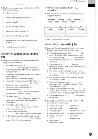 Unit 12 The economy
3 Find words or expressions in the article with the
following meanings.
1 follow (para 1)
2 making a strong impression (para 1)
3 enough (para 2)
4 good at one's job (para 3)
5 favoured or preferred (para 3)
6 weak, sick or disabled (para 4)
7 someone who works with iron and metal
(para 5)
8 a skilled manual job (para 5)
Grammar causative have and
get
4 Put the words in brackets into the right form to
complete these sentences.
1 It's evident that if you can........................................
............................ (have / people / work) for
very little money, your business is going to be
more profitable.
2 Companies are always searching for a country
where they can.............................................................
(get / their work / do) more cheaply.
3 Imagine how much more profitable it is if you
..............................................................(get / your
labourers / work) for nothing.
4 The traders who sent slaves to the
Mediterranean also.....................................................
..............................(have / 10
,0
0
0slaves a year /
send) to serve owners in America.
5 The slave 'ow ners'.......................................................
..............................(get / the slaves / work) first
on the sugar plantations, then on tobacco
plantations.
6 On the plantations, the owners...............................
.........................(have / their slaves / work) as
butlers, waiters, maids, etc.
7 In urban areas, their owners............... .....................
...................... (get / them / learn) various trades.
8 In the 19th century, the British textile industry
..............................................................(have / cheap
cotton / ship) over from America.
5 Pronunciation the sounds ///, /tJ7,
III and /d3/
a %3.10 Listen to these words from the article and
complete the table.
abolished carriage cheap decision
riches sugar usually wages
b % 3.11 Now listen and check.
Vocabulary domestic jobs
6 Complete the sentences about repairs to a house.
The first letter of each verb has been given.
1 We need to get someone to f this
carpet. The shape of the room is so irregular.
2 I've asked John to p........................ up some new
shelves in the living room. He's a professional
carpenter.
3 I think we can d........................ the room
ourselves. We don't need to have it done by a
professional painter.
4 The kitchen units came in pieces and I had to
a.........................them by myself. It took me about
seven hours.
5 Can you call a roofer? The roof's still leaking
and we need to get it f..........................
6 You know that guy who t our
bathroom walls - he did a terrible job. There
are cracks everywhere.
7 Do you know anyone who can p..........................a
ceiling? We have cracks in our living room and
I'm worried the ceiling's going to come down.
8 Can you help me to h this picture
on the wall?
7 Look at these DIY jobs and match each one with
the professional who does it.
1 fixing a leaky tap a a gardener
2 rewiring a house b a plumber
3 cutting the grass c a carpenter or joiner
4 demolishing a wall d a general builder
5 fitting a new front e a decorator
door f an electrician
6 painting the
outside of a house
/;/ /tJ7 III /d3/
wash watch pleasure change
 