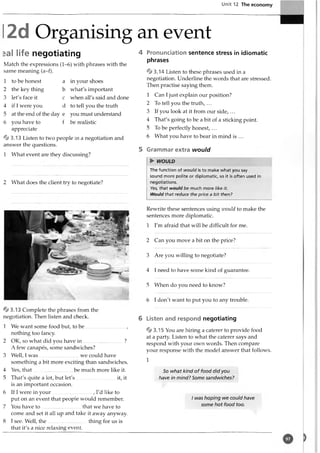 Unit 12 The economy
2d Organising an event
*al life negotiating
Match the expressions (1-6) with phrases with the
same meaning (a-f).
1 to be honest a
2 the key thing b
3 let's face it c
4 if I were you d
5 at the end of the day e
6 you have to f
appreciate
4 3 .13 Listen to two people in a negotiation and
answer the questions.
1 What event are they discussing?
2 What does the client try to negotiate?
% 3 .13 Complete the phrases from the
negotiation. Then listen and check.
1 We want some food but, to b e ...............................,
nothing too fancy.
2 OK, so what did you have in ...............................?
A few canapes, some sandwiches?
3 Well, I w as...............................we could have
something a bit more exciting than sandwiches.
4 Yes, that............................. be much more like it.
5 That's quite a lot, but let's it, it
is an important occasion.
6 If I were in your .............................., I'd like to
put on an event that people would remember.
7 You have to ............................. that we have to
come and set it all up and take it away anyway.
8 I see. Well, th e..............................thing for us is
that it's a nice relaxing event.
4 Pronunciation sentence stress in idiomatic
phrases
% 3.14 Listen to these phrases used in a
negotiation. Underline the words that are stressed.
Then practise saying them.
1 Can I just explain our position?
2 To tell you the truth, ...
3 If you look at it from our side, ...
4 That's going to be a bit of a sticking point.
5 To be perfectly honest, ...
6 What you have to bear in mind is ...
5 Grammar extra would
► WOULD
The function of would is to make what you say
sound more polite or diplomatic, so it is often used in
negotiations.
Yes, that would be much more like it.
Would that reduce the price a bit then?
Rewrite these sentences using zvould to make the
sentences more diplomatic.
1 I'm afraid that will be difficult for me.
2 Can you move a bit on the price?
3 Are you willing to negotiate?
4 I need to have some kind of guarantee.
5 When do you need to know?
6 I don't want to put you to any trouble.
6 Listen and respond negotiating
* 3 .1 5 You are hiring a caterer to provide food
at a party. Listen to what the caterer says and
respond with your own words. Then compare
your response with the model answer that follows.
1
So what kind of food did you
have in mind? Some sandwiches?
I was hoping we could have
some hot food too.
in your shoes
what's important
when all's said and done
to tell you the truth
you must understand
be realistic
 