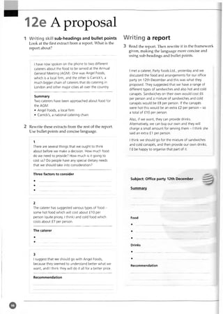 12e A proposal
1 Writing skill sub-headings and bullet points
Look at the first extract from a report. What is the
report about?
I have now spoken on the phone to two different
caterers about the food to be served at the Annual
General Meeting (AGM). One was Angel Foods,
which is a local firm, and the other is Carrick's, a
much bigger chain of caterers that do catering in
London and other major cities all over the country.
Summary
Two caterers have been approached about food for
the AGM:
• Angel Foods, a local firm
• Carrick's, a national catering chain
2 Rewrite these extracts from the rest of the report.
Use bullet points and concise language.
1
There are several things that we ought to think
about before we make a decision. How much food
do we need to provide? How much is it going to
cost us? Do people have any special dietary needs
that we should take into consideration?
Three factors to consider
Writing a report
3 Read the report. Then rewrite it in the framework
given, making the language more concise and
using sub-headings and bullet points.
I met a caterer, Party foods Ltd., yesterday and we
discussed the food and arrangements for our office
party on 12th December and this was what they
proposed. They suggested that we have a range of
different types of sandwiches and also hot and cold
canapes. Sandwiches on their own would cost £6
per person and a mixture of sandwiches and cold
canapes would be £8 per person. If the canapes
were hot this would be an extra £2 per person - so
a total of £10 per person.
Also, if we want, they can provide drinks.
Alternatively, we can buy our own and they will
charge a small amount for serving them - I think she
said an extra £1 per person.
I think we should go for the mixture of sandwiches
and cold canapes, and then provide our own drinks.
I'd be happy to organise that part of it.
Subject: Office party 12th December
Summary
The caterer has suggested various types of food -
some hot food which will cost about £10 per
person (quite pricey, I think) and cold food which
costs about £7 per person.
The caterer
I suggest that we should go with Angel Foods,
because they seemed to understand better what we
want, and I think they will do it all for a better price.
Food
Drinks
Recommendation
Recommendation
 