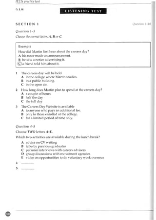 IELTs practice test
L I S T E N I N G T E S T M M
S E C T I O N 1 Questions 1-10
Questions 1-3
Choose the correct letter; A, B or C.
Example
How did Martin first hear about the careers day?
A his tutor made an announcement.
B he saw a notice advertising it.
(C) a friend told him about it.
1 The careers day will be held
A in the college where Martin studies.
B in a public building.
C in the open air.
2 How long does Martin plan to spend at the careers day?
A a couple of hours
B half the day
C the full day
3 The Careers Day Website is available
A to anyone who pays an additional fee.
B only to those enrolled at the college.
C for a limited period of time only.
Questions 4-5
Choose TWO letters A-E.
Which two activities are available during the lunch break?
A advice on CV writing
B talks by previous graduates
C personal interviews with careers advisers
D group discussions with recruitment agencies
E video on opportunities to do voluntary work overseas
4 ................
 