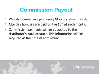 • Weekly bonuses are paid every Monday of each week.
• Monthly bonuses are paid on the 15th of each month.
• Commission payments will be deposited to the
  distributor’s bank account. This information will be
  required at the time of enrollment.
 