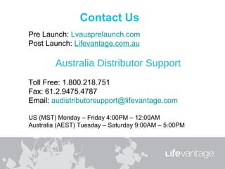Pre Launch: Lvausprelaunch.com
Post Launch: Lifevantage.com.au

        Australia Distributor Support
Toll Free: 1.800.218.751
Fax: 61.2.9475.4787
Email: audistributorsupport@lifevantage.com

US (MST) Monday – Friday 4:00PM – 12:00AM
Australia (AEST) Tuesday – Saturday 9:00AM – 5:00PM
 