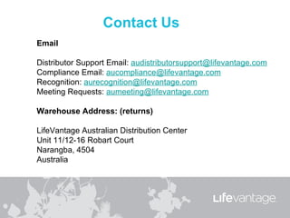 Email

Distributor Support Email: audistributorsupport@lifevantage.com
Compliance Email: aucompliance@lifevantage.com
Recognition: aurecognition@lifevantage.com
Meeting Requests: aumeeting@lifevantage.com

Warehouse Address: (returns)

LifeVantage Australian Distribution Center
Unit 11/12-16 Robart Court
Narangba, 4504
Australia
 