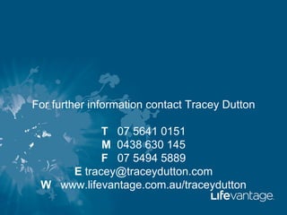 For further information contact Tracey Dutton

           T 07 5641 0151
           M 0438 630 145
           F 07 5494 5889
     E tracey@traceydutton.com
 W www.lifevantage.com.au/traceydutton
 