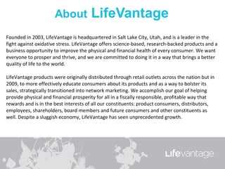 Founded in 2003, LifeVantage is headquartered in Salt Lake City, Utah, and is a leader in the
fight against oxidative stress. LifeVantage offers science-based, research-backed products and a
business opportunity to improve the physical and financial health of every consumer. We want
everyone to prosper and thrive, and we are committed to doing it in a way that brings a better
quality of life to the world.

LifeVantage products were originally distributed through retail outlets across the nation but in
2009, to more effectively educate consumers about its products and as a way to bolster its
sales, strategically transitioned into network marketing. We accomplish our goal of helping
provide physical and financial prosperity for all in a fiscally responsible, profitable way that
rewards and is in the best interests of all our constituents: product consumers, distributors,
employees, shareholders, board members and future consumers and other constituents as
well. Despite a sluggish economy, LifeVantage has seen unprecedented growth.
 