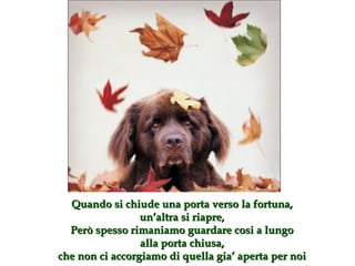 Quando si chiude una porta verso la fortuna , un’altra si riapre , Però spesso rimaniamo guardare cosi a lungo alla porta chiusa, che non ci accorgiamo di quella gia’ aperta per noi 