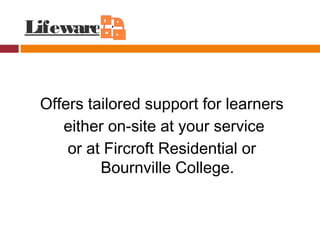 Lifeware
Offers tailored support for learners
either on-site at your service
or at Fircroft Residential or
Bournville College.
 