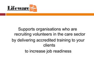 Lifeware
Supports organisations who are
recruiting volunteers in the care sector
by delivering accredited training to your
clients
to increase job readiness
 