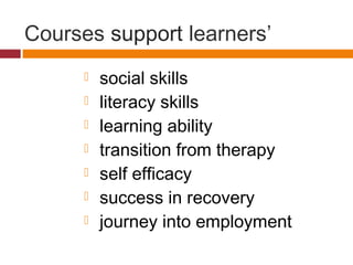 Courses support learners’
 social skills
 literacy skills
 learning ability
 transition from therapy
 self efficacy
 success in recovery
 journey into employment
 