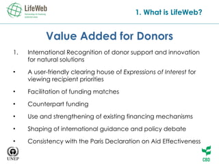 Value Added for Donors International  Recognition of  donor support and innovation for natural solutions A user-friendly clearing house of  Expressions of Interest  for viewing recipient priorities Facilitation of funding matches   Counterpart funding   Use and strengthening of existing financing mechanisms Shaping of international guidance and policy debate Consistency with the Paris Declaration on Aid Effectiveness 1. What is LifeWeb? 