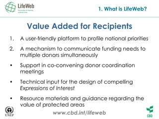 Value Added for Recipients A user-friendly platform to profile national priorities   A mechanism to communicate funding needs to multiple donors simultaneously   Support in co-convening donor coordination meetings   Technical input for the design of compelling  Expressions of Interest   Resource materials and guidance regarding the value of protected areas   www.cbd.int/lifeweb 1. What is LifeWeb? 