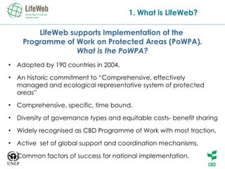 LifeWeb supports Implementation of the  Programme of Work on Protected Areas (PoWPA). What is the PoWPA? Adopted by 190 countries in 2004. An historic commitment to “Comprehensive, effectively managed and ecological representative system of protected areas” Comprehensive, specific, time bound. Diversity of governance types and equitable costs- benefit sharing Widely recognised as CBD Programme of Work with most traction. Active  set of global support and coordination mechanisms. Common factors of success for national implementation. 1. What is LifeWeb? 