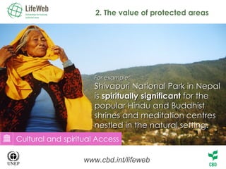 2. The value of protected areas www.cbd.int/lifeweb For example: Shivapuri National Park in Nepal  is  spiritually significant  for the  popular Hindu and Buddhist  shrines and meditation centres  nestled in the natural setting. Cultural and spiritual Access 