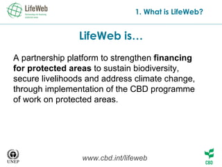 LifeWeb is… 1. What is LifeWeb? A partnership platform to strengthen  financing for protected areas  to sustain biodiversity, secure livelihoods and address climate change, through implementation of the CBD programme of work on protected areas. www.cbd.int/lifeweb 