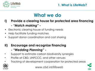 What we do 1. What is LifeWeb? Provide a clearing house for protected area financing - “Match making” - •  Electronic clearing house of funding needs  •  Help facilitate funding matches •  Support donor coordination and cost sharing Encourage and recognize financing  - “Wedding Planning” - Support to estimate carbon biodiversity synergies Profile at CBD, UNFCCC, and other venues Tracking of development cooperation for protected areas www.cbd.int/lifeweb 