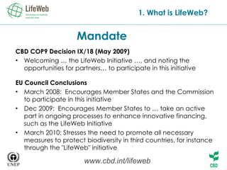Mandate CBD COP9 Decision IX/18 (May 2009) Welcoming   … the LifeWeb Initiative …, and noting the opportunities for partners… to participate in this initiative EU CouncilConclusions March 2008:  Encourages Member States and the Commission to participate in this initiative Dec 2009:  Encourages Member States to … take an active part in ongoing processes to enhance innovative financing, such as the LifeWeb Initiative March 2010: Stresses the need to promote all necessary measures to protect biodiversity in third countries, for instance through the &quot;LifeWeb&quot; initiative 1. What is LifeWeb? www.cbd.int/lifeweb 