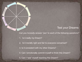 Test your Dreams:Can you honestly answer “yes” to each of the following questions?Is it really my Dream? Is it morally right and fair to everyone concerned?3. Is it consistent with my other Dreams?4. Can I emotionally commit myself to finish this Dream?5. Can I “see” myself reaching this Dream?
