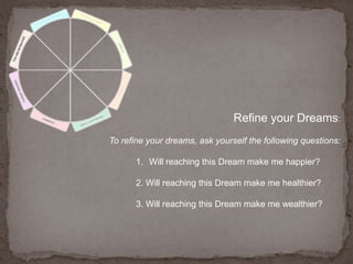 Refine your Dreams:To refine your dreams, ask yourself the following questions: Will reaching this Dream make me happier?2. Will reaching this Dream make me healthier?3. Will reaching this Dream make me wealthier?