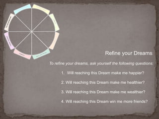 Refine your Dreams:To refine your dreams, ask yourself the following questions: Will reaching this Dream make me happier?2. Will reaching this Dream make me healthier?3. Will reaching this Dream make me wealthier?4. Will reaching this Dream win me more friends?