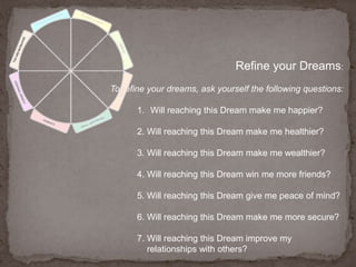 Refine your Dreams:To refine your dreams, ask yourself the following questions: Will reaching this Dream make me happier?2. Will reaching this Dream make me healthier?3. Will reaching this Dream make me wealthier?4. Will reaching this Dream win me more friends?5. Will reaching this Dream give me peace of mind?6. Will reaching this Dream make me more secure?7. Will reaching this Dream improve my relationships with others?