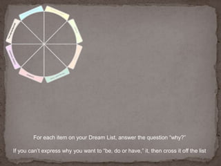 For each item on your Dream List, answer the question “why?” If you can’t express why you want to “be, do or have,” it, then cross it off the list