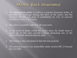  The money-back policy in India is a popular insurance policy. It
provides life coverage during the term of the policy and the
maturity benefits are paid in instalments by way of survival
benefits in every 3/4/5 years.
 The plan is available with 12 to 25 years term.
 In the event of death within the policy term, the death claim is
made up of full sum assured without deducting any of the
survival benefit amounts already paid.
 The bonus is also calculated on the full sum assured.
 The premium paid is tax deductible under section 80C of Income
Tax Act 1961.
 