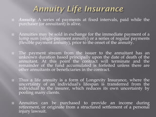  Annuity: A series of payments at fixed intervals, paid while the
purchaser (or annuitant) is alive.
 Annuities may be sold in exchange for the immediate payment of a
lump sum (single-payment annuity) or a series of regular payments
(flexible payment annuity), prior to the onset of the annuity.
 The payment stream from the issuer to the annuitant has an
unknown duration based principally upon the date of death of the
annuitant. At this point the contract will terminate and the
remainder of the fund accumulated is forfeited unless there are
other annuitants or beneficiaries in the contract.
 Thus a life annuity is a form of Longevity Insurance, where the
uncertainty of an individual's lifespan is transferred from the
individual to the insurer, which reduces its own uncertainty by
pooling many clients.
 Annuities can be purchased to provide an income during
retirement, or originate from a structured settlement of a personal
injury lawsuit.
 