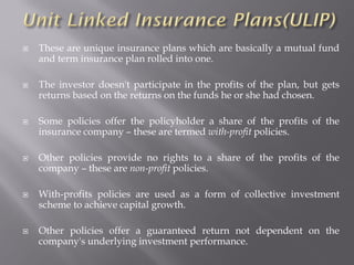  These are unique insurance plans which are basically a mutual fund
and term insurance plan rolled into one.
 The investor doesn't participate in the profits of the plan, but gets
returns based on the returns on the funds he or she had chosen.
 Some policies offer the policyholder a share of the profits of the
insurance company – these are termed with-profit policies.
 Other policies provide no rights to a share of the profits of the
company – these are non-profit policies.
 With-profits policies are used as a form of collective investment
scheme to achieve capital growth.
 Other policies offer a guaranteed return not dependent on the
company's underlying investment performance.
 