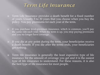  Term Life Insurance provides a death benefit for a fixed number
of years. Usually 5 to 30 years that you choose when you buy the
policy. You pay premiums for each year of the term.
 If you purchase level-premium insurance, which is common, you’ll pay
the same rate each year. When the term is up, you stop paying premiums
and you no longer have coverage.
 If you die at any point during the term, your beneficiaries receive
a death benefit. If you die after the terms ends, your beneficiaries
get nothing.
 Term life insurance is generally the least expensive type of life
insurance for the amount of coverage you get and it is the easiest
type of life insurance to understand. For these reasons, it is also
the best type of life insurance for most people.
 