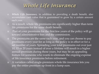 Whole Life Insurance, in addition to providing a death benefit, also
accumulates cash value that is guaranteed to grow by a certain amount
each year.
 As a result, whole life premiums are significantly higher than term
life premiums for the same death benefit.
 Part of your premiums for the first few years of the policy will go
toward administrative fees and the commission.
 The premiums are the same each year, and you can choose to pay
premiums every year for as long as the policy is in effect or for a
set number of years. Spreading your total premiums out over just
10, 15 or 20 years instead of over a lifetime will result in a higher
annual premium during those years, but may be an appealing
feature for someone who wants to eliminate the ongoing expense
of life insurance premiums before retirement.
 A variation called single-premium whole life insurance lets you
pay the entire premium up front in a lump sum.
 