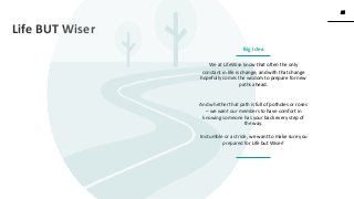 25
25
www.knackcollective.com
We at LifeWise know that often the only
constant in life is change, and with that change
hopefully comes the wisdom to prepare for new
paths ahead.
And whether that path is full of potholes or roses
– we want our members to have comfort in
knowing someone has your back every step of
the way.
In stumble or a stride, we want to make sure you
prepared for Life but Wiser!
Life BUT Wiser
Big Idea
 