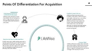 27
27
www.knackcollective.com
Simplistic And Easy To Understand Plans
LifeWise wants prospects to know
that whether they are looking for a
DO or an MD, they have choice in
the right medical professionals for
their needs.
Wide Network Of Doctors
And Medical Professionals LifeWise will communicate to their
members in the means in which they are
comfortable. With both an on and offline
approach to tackling customer care,
LifeWise will have its own online chat
feature, social networking (FB chat),
community service, and call center
advocates as continual and helpful guides
for consumers through the enrollment
process and beyond.
Seamless Customer Service
Premium Relief
LifeWise will feature content that is centered
around the subject of relief that the next year
has one less thing consumers have to worry
about in regard to seeking effective and secure
coverage in the way they’re used to
LifeWise wants take a differentiating approach to
explaining what Washington’s health care system
could do for its consumers. Consumers will be
offered information that explains the steps how to
use the marketplace as well as the ease of
selecting a plan with LifeWise.
Points Of Differentiation For Acquisition
 