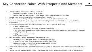 32
32
www.knackcollective.com
• Leverage what we know worked last open enrollment
• Email personalization: County and HH Income
• Lean into new testing of segmentation, modeling, etc. to further evolve future strategies
• Leverage every retention email to begin solicitation of positive reviews.
• Use Direct Mail to reach segments that prefer and channel and are likely to enroll or disenroll.
• Create branded content to guide prospects to informed health plan decisions and help them understand LifeWise
differentiation
• Consider developing a Member Newsletter (monthly during OE and quarterly there after)
• A letter from leadership
• Create branded wellness articles to stay relevant and top of mind
• Utilize unbranded/ reputable content from healthwise.net and the CDC to supplement and stay relevant (especially
during the pandemic)
• Highlight member success stories
• Solicit positive reviews
• Develop a microsite landing environment for acquisition efforts
• Leverage learnings from email and sniff county for personalization
• Develop floating/ sticky CTA driving prospects to Wahealthplanfinder
• Acquisition messaging: Simplified Plan Overview and Differentiation
• Acquisition content: See content plan
• Create digital member surprise and delight moments during holidays (Thanksgiving and December/Jan Holidays) to reduce
costs
• Clean up YouTube channel and use to house video content (old videos create confusion) – use a current source of truth
Key Connection Points With Prospects And Members
 