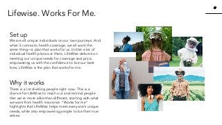 47
47
www.knackcollective.com
Set up
We are all unique individuals on our own journeys. And
when it comes to health coverage, we all want the
same thing—a plan that works for us. Unlike a lot of
individual health plans out there, LifeWise delivers on
meeting our unique needs for coverage and price,
empowering us with the confidence to live our best
lives. LifeWise is the plan that works for me.
Why it works
There is a lot dividing people right now. This is a
chance for LifeWise to reach out and remind people
that we’re more alike than different, starting with what
we want from health insurance. “Works for me”
highlights that LIfeWise helps meet everyone’s unique
needs, while also empowering people to be their true
selves.
Lifewise. Works For Me.
 