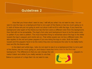 Guidelines 2 
Now that you know what I want to see, I will tell you what II ddoo nnoott wwaanntt ttoo sseeee.. II ddoo nnoott 
wwaanntt ttoo sseeee tthhee llooggoo oonn aa bbaacckkggrroouunndd tthhaatt iiss nnoott aa ppaarrtt ooff tthhee tthheemmee oorr hhaass ttoooo mmuucchh ggooiinngg oonn iinn 
iitt,, bbootthh ooff tthhoossee aarree jjuusstt nnoott ggooiinngg ttoo wwoorrkk oouutt ssiinnccee iitt wwiillll nnoott ffiitt iinn wwiitthh tthhee llooggoo.. IIff yyoouu hhaavvee tthhee 
bbaacckkggrroouunndd ccoolloorr aappaarrtt ooff tthhee tthheemmee bbuutt hhaass tthhee ffoonntt ccoolloorrss aa ddiiffffeerreenntt ccoolloorr ffrroomm tthhee bbaacckkggrroouunndd,, 
tthheenn tthhaatt wwiillll nnoott bbee aacccceeppttaabbllee.. TThhee llooggoo''ss ffoonntt ccoolloorr aanndd bbaacckkggrroouunndd hhaavvee ttoo bbee tthhee ssaammee ccoolloorr 
oorr ppaatttteerrnn iiff yyoouu wwaanntt aa ppaatttteerrnn.. TThhee mmoosstt iimmppoorrttaanntt tthhiinngg ttoo rreemmeemmbbeerr aabboouutt tthhee llooggoo iiss tthhee wwhhiittee 
ssqquuaarree tthhee llooggoo’’ss ppeeppppeerrss aanndd wwoorrddss aarree oonn.. TThhaatt wwhhiittee ssqquuaarree ccaann nnoott bbee aa ddiiffffeerreenntt ccoolloorr,, tthhiiss 
aallssoo aapppplliieess ttoo tthhee rreedd aanndd ggrreeeenn ppeeppppeerrss iiff yyoouu aarree ddooiinngg tthhee llooggoo iinn ccoolloorr.. BBootthh tthhee wwhhiittee 
ssqquuaarree aanndd tthhee ppeeppppeerrss hhaavvee ttoo bbee tthhee ccoolloorrss tthheeyy aarree nnooww bbeeccaauussee tthhee ccoolloorr ttoo mmee rreeaallllyy llooookkss 
bbeesstt aanndd ffiittss tthhee tthheemmee wweellll.. 
IInn tthhee bbllaacckk aanndd wwhhiittee llooggoo,, II aallssoo ddoo nnoott wwaanntt ttoo sseeee iitt oonn aa bbaacckkggrroouunndd tthhaatt:: iiss nnoott aa ppaarrtt 
ooff tthhee tthheemmee,, hhaass ttoooo mmuucchh ggooiinngg oonn,, aanndd ddooeessnn’’tt hhaavvee tthhee ssaammee ccoolloorr oonn tthhee ffoonntt aanndd 
bbaacckkggrroouunndd.. TThhee ddiiffffeerreennccee iiss tthhaatt yyoouu ccaann cchhaannggee tthhee ccoolloorr ooff tthhee wwhhiittee ssqquuaarree aanndd ppeeppppeerrss ttoo 
mmaakkee iitt bbllaacckk aanndd wwhhiittee iiff yyoouu rreeaallllyy wwaanntteedd ttoo uussee tthhaatt.. 
BBeellooww iiss aa ppiiccttuurree ooff aa llooggoo tthhaatt II ddoo nnoott wwaanntt ttoo sseeee.. 
