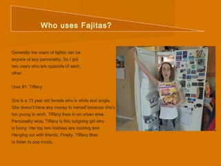 Who uses Fajitas? 
Generally tthhee uusseerrss ooff ffaajjiittaass ccaann bbee 
aannyyoonnee ooff aannyy ppeerrssoonnaalliittyy.. SSoo II ggoott 
ttwwoo uusseerrss wwhhoo aarree ooppppoossiittee ooff eeaacchh 
ootthheerr.. 
UUsseerr ##11:: TTiiffffaannyy 
SShhee iiss aa 1133 yyeeaarr oolldd ffeemmaallee wwhhoo iiss wwhhiittee aanndd ssiinnggllee.. 
SShhee ddooeessnn’’tt hhaavvee aannyy mmoonneeyy ttoo hheerrsseellff bbeeccaauussee sshhee’’ss 
ttoooo yyoouunngg ttoo wwoorrkk.. TTiiffffaannyy lliivveess iinn aann uurrbbaann aarreeaa.. 
PPeerrssoonnaalliittyy wwiissee,, TTiiffffaannyy iiss tthhiiss oouuttggooiinngg ggiirrll wwhhoo 
iiss ffuunnnnyy.. HHeerr ttoopp ttwwoo hhoobbbbiieess aarree ccooookkiinngg aanndd 
HHaannggiinngg oouutt wwiitthh ffrriieennddss.. FFiinnaallllyy,, TTiiffffaannyy lliikkeess 
ttoo lliisstteenn ttoo ppoopp mmuussiicc.. 
 