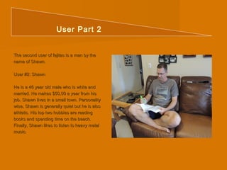User Part 2 
The second user ooff ffaajjiittaass iiss aa mmaann bbyy tthhee 
nnaammee ooff SShhaawwnn.. 
UUsseerr ##22:: SShhaawwnn 
HHee iiss aa 4466 yyeeaarr oolldd mmaallee wwhhoo iiss wwhhiittee aanndd 
mmaarrrriieedd.. HHee mmaakkeess $$5500,,0000 aa yyeeaarr ffrroomm hhiiss 
jjoobb.. SShhaawwnn lliivveess iinn aa ssmmaallll ttoowwnn.. PPeerrssoonnaalliittyy 
wwiissee,, SShhaawwnn iiss ggeenneerraallllyy qquuiieett bbuutt hhee iiss aallssoo 
aatthhlleettiicc.. HHiiss ttoopp ttwwoo hhoobbbbiieess aarree rreeaaddiinngg 
bbooookkss aanndd ssppeennddiinngg ttiimmee oonn tthhee bbeeaacchh.. 
FFiinnaallllyy,, SShhaawwnn lliikkeess ttoo lliisstteenn ttoo hheeaavvyy mmeettaall 
mmuussiicc.. 
 