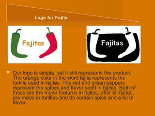 Logo for Fajita 
 Our logo is simple, yet it still rreepprreesseennttss tthhee pprroodduucctt.. 
TThhee oorraannggee ccoolloorr iinn tthhee wwoorrdd ffaajjiittaa rreepprreesseennttss tthhee 
ttoorrttiillllaa uusseedd iinn ffaajjiittaass.. TThhee rreedd aanndd ggrreeeenn ppeeppppeerrss 
rreepprreesseenntt tthhee ssppiicceess aanndd ffllaavvoorr uusseedd iinn ffaajjiittaass.. BBootthh ooff 
tthheessee aarree tthhee mmaajjoorr ffeeaattuurreess iinn ffaajjiittaass,, aafftteerr aallll ffaajjiittaass 
aarree mmaaddee iinn ttoorrttiillllaass aanndd ddoo ccoonnttaaiinn ssppiiccee aanndd aa lloott ooff 
ffllaavvoorr.. 
 