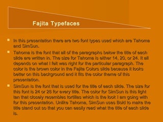 Fajita Typefaces 
 In this presentation there are two font types used wwhhiicchh aarree TTaahhoommaa 
aanndd SSiimmSSuunn.. 
 TTaahhoommaa iiss tthhee ffoonntt tthhaatt aallll ooff tthhee ppaarraaggrraapphhss bbeellooww tthhee ttiittllee ooff eeaacchh 
sslliiddee aarree wwrriitttteenn iinn.. TThhee ssiizzee ffoorr TTaahhoommaa iiss eeiitthheerr 1144,, 2200,, oorr 2244.. IItt aallll 
ddeeppeennddss oonn wwhhaatt II ffeelltt wwaass rriigghhtt ffoorr tthhee ppaarrttiiccuullaarr ppaarraaggrraapphh.. TThhee 
ccoolloorr iiss tthhee bbrroowwnn ccoolloorr iinn tthhee FFaajjiittaa CCoolloorrss sslliiddee bbeeccaauussee iitt llooookkss 
bbeetttteerr oonn tthhiiss bbaacckkggrroouunndd aanndd iitt ffiittss tthhee ccoolloorr tthheemmee ooff tthhiiss 
pprreesseennttaattiioonn.. 
 SSiimmSSuunn iiss tthhee ffoonntt tthhaatt iiss uusseedd ffoorr tthhee ttiittllee ooff eeaacchh sslliiddee.. TThhee ssiizzee ffoorr 
tthhiiss ffoonntt iiss 2244 oorr 2288 ffoorr eevveerryy ttiittllee.. TThhee ccoolloorr ffoorr SSiimmSSuunn iiss tthhiiss lliigghhtt 
ttaann tthhaatt cclloosseellyy rreesseemmbblleess ttoorrttiillllaass wwhhiicchh iiss tthhee llooookk II aamm ggooiinngg wwiitthh 
ffoorr tthhiiss pprreesseennttaattiioonn.. UUnnlliikkee TTaahhoommaa,, SSiimmSSuunn uusseess BBoolldd ttoo mmaakkee tthhee 
ttiittllee ssttaanndd oouutt ssoo tthhaatt yyoouu ccaann eeaassiillyy rreeaadd wwhhaatt tthhee ttiittllee ooff eeaacchh sslliiddee 
iiss.. 
 