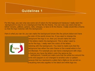 Guidelines 1 
For this logo, you can only use some set of colors for the background bbeeccaauussee II rreeaallllyy wwaanntt tthhee 
bbaacckkggrroouunndd ttoo oonnllyy bbee oonn aa bbaacckkggrroouunndd tthhaatt ffiittss tthhee tthheemmee.. YYoouu ccaann oonnllyy uussee ccoolloorrss tthhaatt aarree 
eeiitthheerr:: bbrroowwnnss,, yyeelllloowwss,, ggrreeeennss,, rreeddss,, oorraannggeess,, oorr ttaannss ttoo ffiitt tthhee tthheemmee.. II rreeaallllyy wwoouulldd lliikkee aa tthheemmee 
ssoo tthhaatt tthhee llooggoo mmaattcchheess wwiitthh tthhee bbaacckkggrroouunndd.. 
HHeerree iiss wwhhaatt yyoouu ccaann ddoo:: yyoouu ccaann mmaakkee tthhee bbaacckkggrroouunndd bbrroowwnn lliikkee tthhee ppiiccttuurree bbeellooww aanndd hhaavvee 
tthhee ccoolloorr ooff tthhee wwoorrddss bbrroowwnn ttoooo.. IIff yyoouu wwaanntt ttoo cchhaannggee tthhee 
bbaacckkggrroouunndd tthhee llooggoo iiss oonn,, tthheenn yyoouu sshhoouulldd mmaakkee tthhee ccoolloorr 
ooff tthhee lleetttteerrss mmaattcchh tthhee bbaacckkggrroouunndd.. TThhiiss iiss wwhhaatt II wwaanntt ttoo 
sseeee ffoorr tthhee llooggoo,, II rreeaallllyy wwaanntt tthhee ccoolloorrss ooff tthhee lleetttteerrss 
mmaattcchhiinngg wwiitthh tthhee bbaacckkggrroouunndd.. YYoouu nneeeedd ttoo mmaakkee ssuurree tthhaatt tthhee 
bbaacckkggrroouunndd hhaass eeiitthheerr tthhee ccoolloorr tthheemmee oorr tthhee oovveerraallll wwhhiicchh iiss ffuunn 
aanndd MMeexxiiccaann.. FFoorr eexxaammppllee yyoouu ccaann hhaavvee aa bbaacckkggrroouunndd wwiitthh cchhiippss 
aass lloonngg aass yyoouu hhaavvee tthhee lleetttteerr’’ss ccoolloorr tthhee ssaammee aass tthhee 
bbaacckkggrroouunndd.. OOvveerraallll jjuusstt mmaakkee ssuurree tthhaatt tthhee wwhhiittee bbooxx aarroouunndd tthhee 
wwoorrddss aanndd ppeeppppeerrss iiss nnoott cchhaannggeedd ttoo aannootthheerr ccoolloorr oorr ppaatttteerrnn 
bbeeccaauussee tthhaatt bbooxx rreepprreesseennttss aa ppllaattee tthhaatt aa ffaajjiittaa aann bbee sseerrvveedd oonn.. 
EEvveerryytthhiinngg hheerree aallssoo aapppplliieess ttoo tthhee bbllaacckk aanndd wwhhiittee llooggoo ttoooo.. 
 