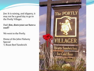 Jim: It is raining, and slippery, it
may not be a good day to go to
the Portly Villager.
Dad: Jim, does your car have a
roof?
We went to the Portly.
Home of the John Flaherty
Special
½ Roast Beef Sandwich
 