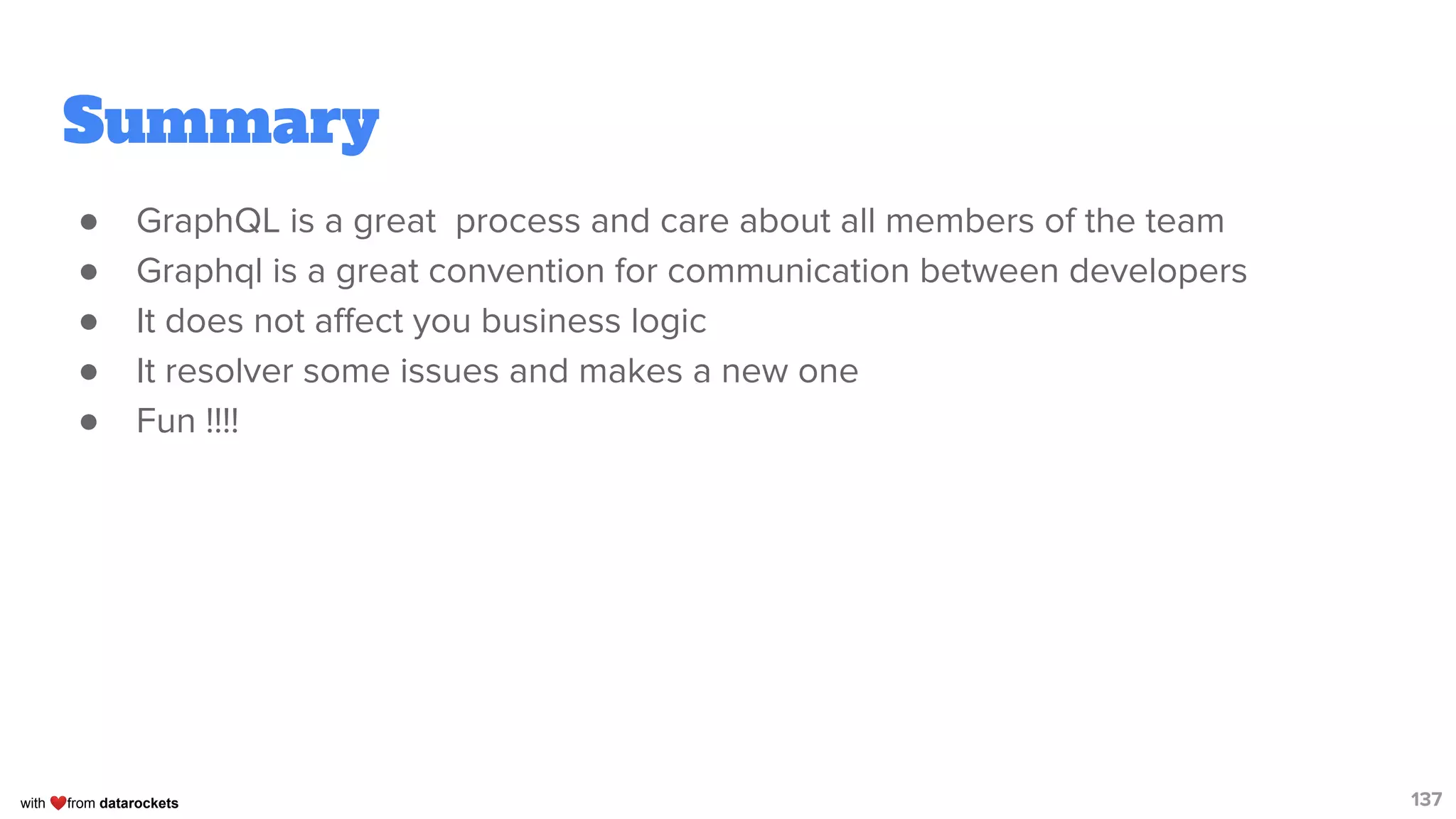 with ❤from datarockets
Summary
● GraphQL is a great process and care about all members of the team
● Graphql is a great convention for communication between developers
● It does not aﬀect you business logic
● It resolver some issues and makes a new one
● Fun !!!!
137
 