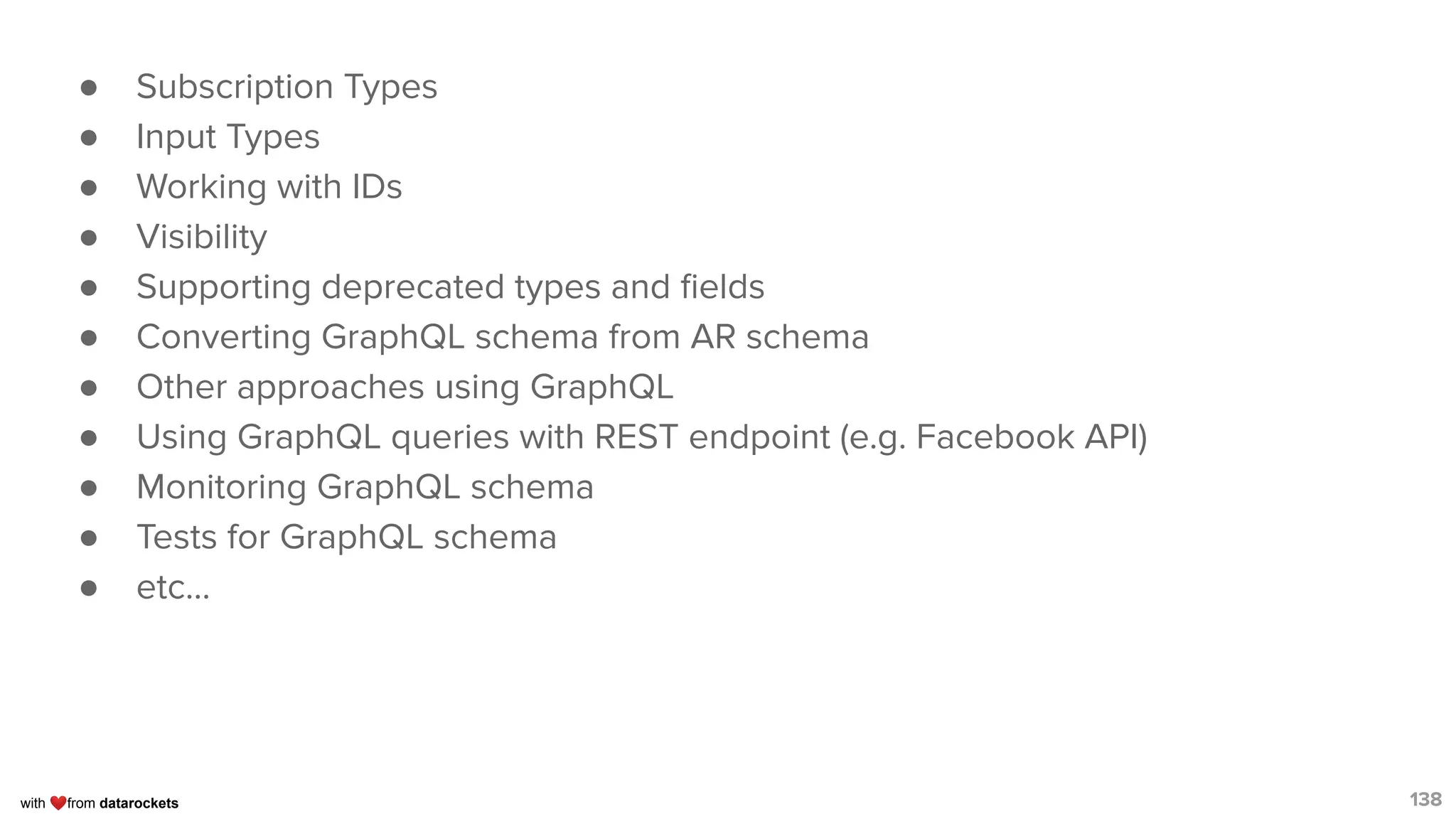 with ❤from datarockets
● Subscription Types
● Input Types
● Working with IDs
● Visibility
● Supporting deprecated types and ﬁelds
● Converting GraphQL schema from AR schema
● Other approaches using GraphQL
● Using GraphQL queries with REST endpoint (e.g. Facebook API)
● Monitoring GraphQL schema
● Tests for GraphQL schema
● etc...
138
 