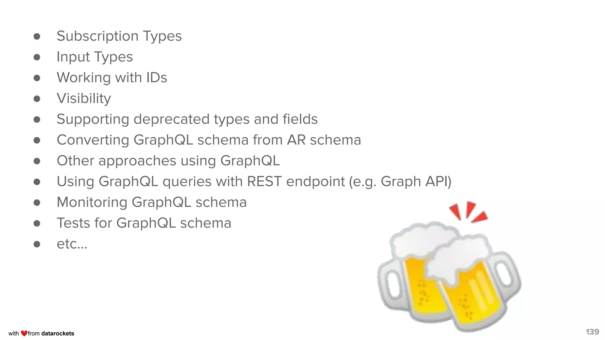 with ❤from datarockets
● Subscription Types
● Input Types
● Working with IDs
● Visibility
● Supporting deprecated types and ﬁelds
● Converting GraphQL schema from AR schema
● Other approaches using GraphQL
● Using GraphQL queries with REST endpoint (e.g. Graph API)
● Monitoring GraphQL schema
● Tests for GraphQL schema
● etc...
139🍻
 
