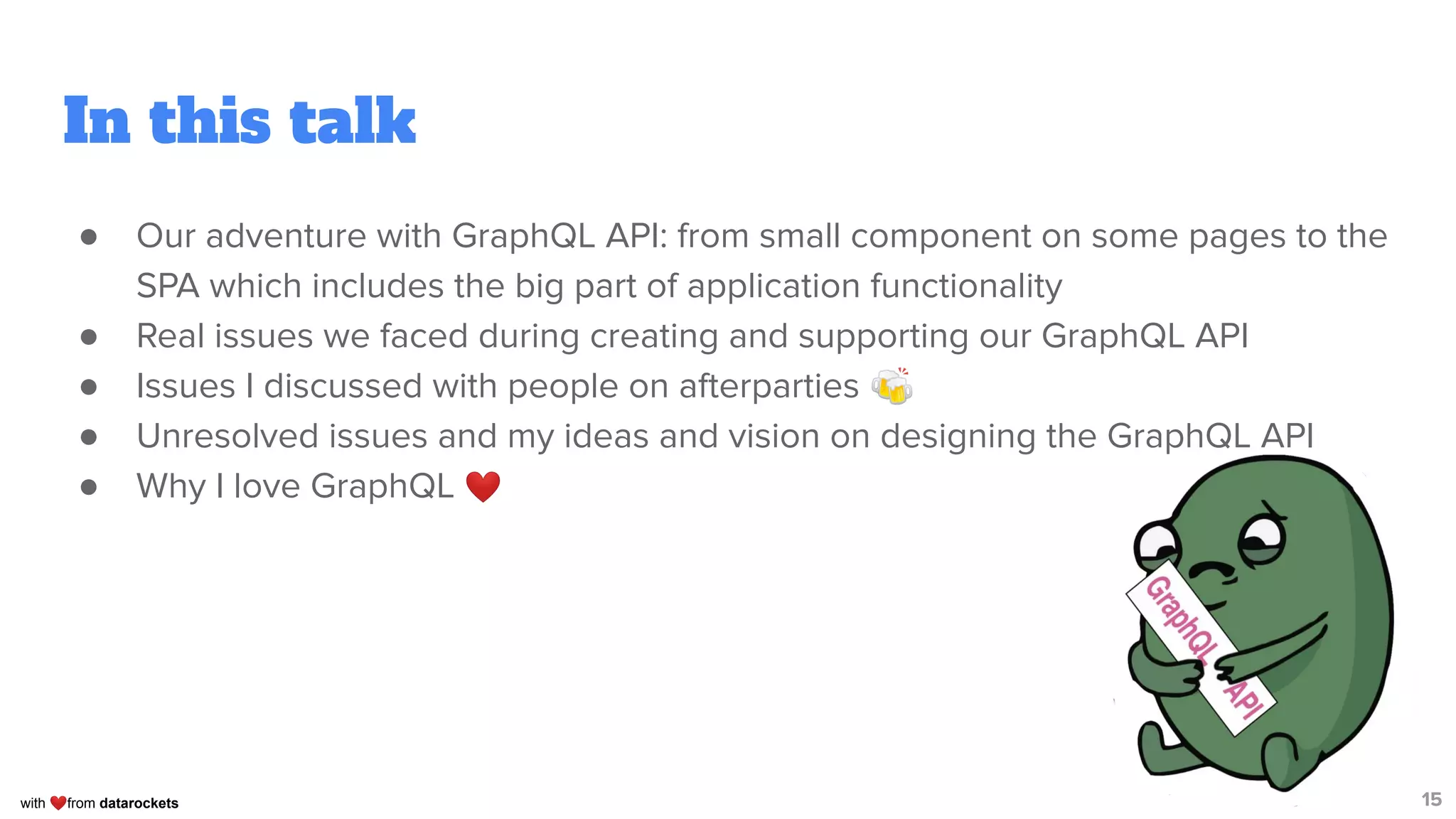 with ❤from datarockets
In this talk
● Our adventure with GraphQL API: from small component on some pages to the
SPA which includes the big part of application functionality
● Real issues we faced during creating and supporting our GraphQL API
● Issues I discussed with people on afterparties 🍻
● Unresolved issues and my ideas and vision on designing the GraphQL API
● Why I love GraphQL ❤
15
 