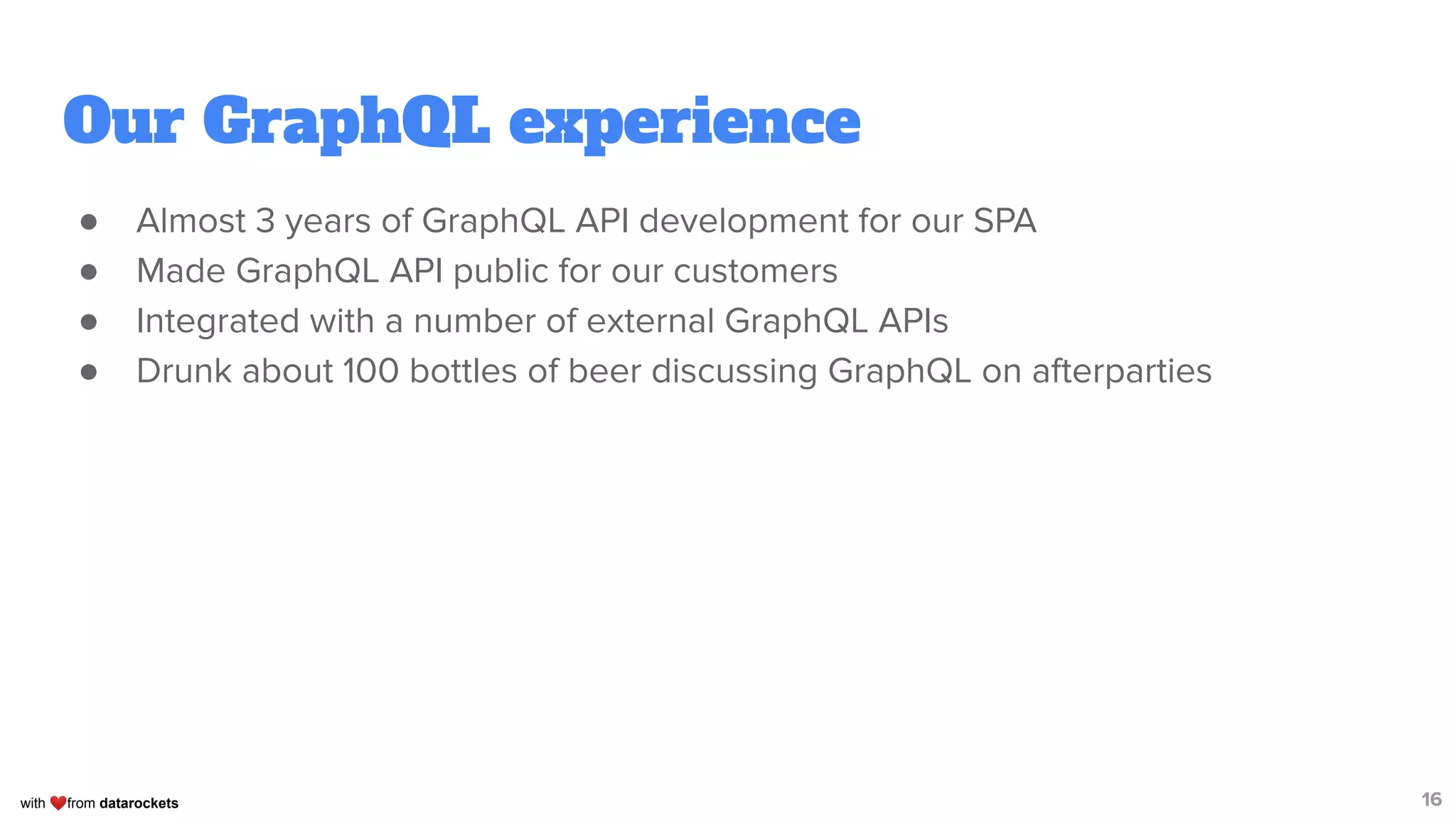 with ❤from datarockets
Our GraphQL experience
● Almost 3 years of GraphQL API development for our SPA
● Made GraphQL API public for our customers
● Integrated with a number of external GraphQL APIs
● Drunk about 100 bottles of beer discussing GraphQL on afterparties
16
 