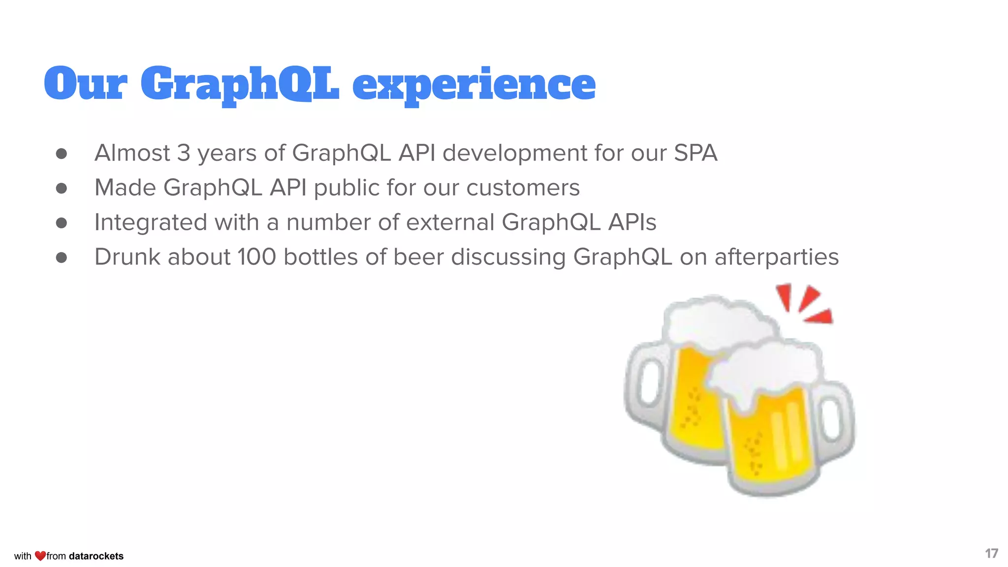 with ❤from datarockets
Our GraphQL experience
● Almost 3 years of GraphQL API development for our SPA
● Made GraphQL API public for our customers
● Integrated with a number of external GraphQL APIs
● Drunk about 100 bottles of beer discussing GraphQL on afterparties
17
🍻
 